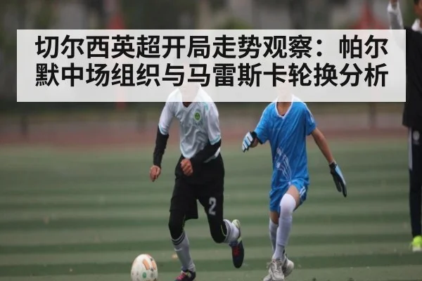 切尔西英超开局走势观察:帕尔默中场组织与马雷斯卡轮换分析