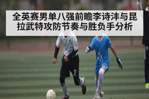 全英赛男单八强前瞻李诗沣与昆拉武特攻防节奏与胜负手分析