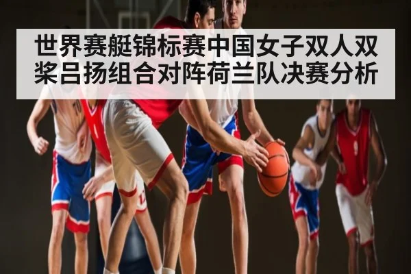 世界赛艇锦标赛中国女子双人双桨吕扬组合对阵荷兰队决赛分析
