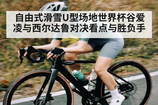 自由式滑雪U型场地世界杯谷爱凌与西尔达鲁对决看点与胜负手